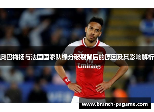 奥巴梅扬与法国国家队缘分破裂背后的原因及其影响解析