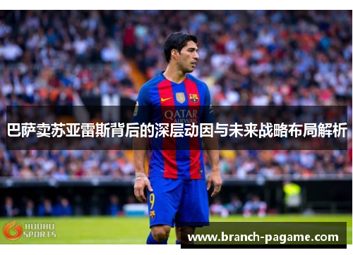 巴萨卖苏亚雷斯背后的深层动因与未来战略布局解析 巴萨卖苏亚雷斯背后的深层动因与未来战略布局解析