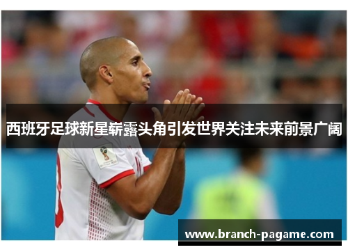 西班牙足球新星崭露头角引发世界关注未来前景广阔 西班牙足球新星崭露头角引发世界关注未来前景广阔